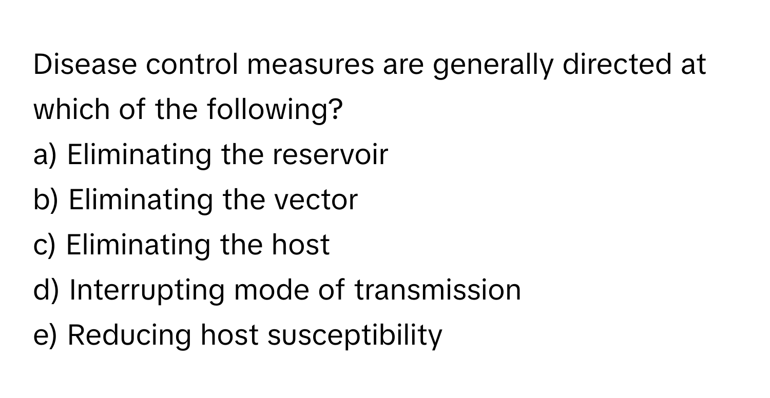 Disease control measures are generally directed at which of the following?

a) Eliminating the reservoir
b) Eliminating the vector
c) Eliminating the host
d) Interrupting mode of transmission
e) Reducing host susceptibility