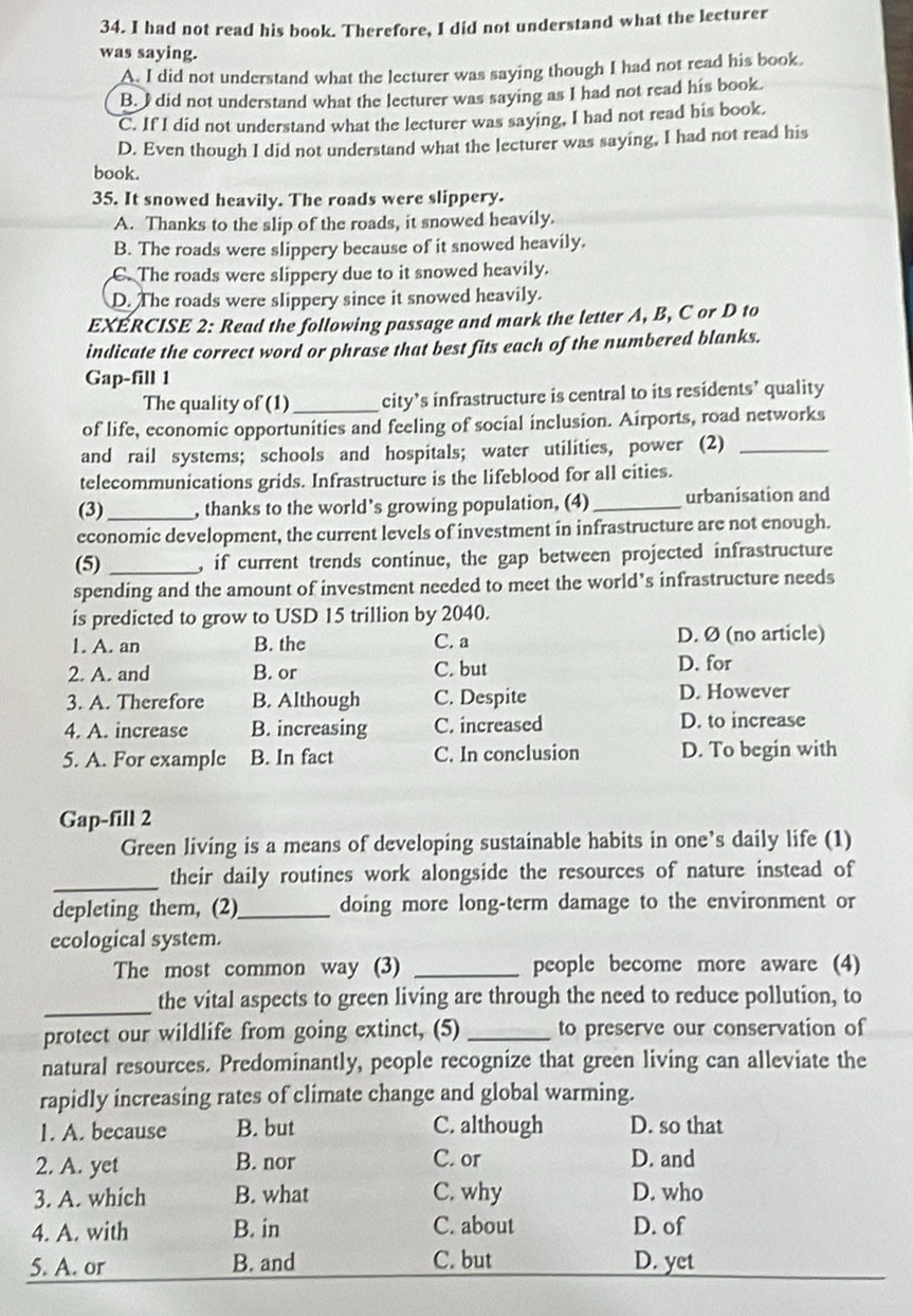 had not read his book. Therefore, I did not understand what the lecturer
was saying.
A I did not understand what the lecturer was saying though I had not read his book.
B. I did not understand what the lecturer was saying as I had not read his book.
C. If I did not understand what the lecturer was saying, I had not read his book.
D. Even though I did not understand what the lecturer was saying, I had not read his
book.
35. It snowed heavily. The roads were slippery.
A. Thanks to the slip of the roads, it snowed heavily.
B. The roads were slippery because of it snowed heavily.
C. The roads were slippery due to it snowed heavily.
D. The roads were slippery since it snowed heavily.
EXÉRCISE 2: Read the following passage and mark the letter A, B, C or D to
indicate the correct word or phrase that best fits each of the numbered blanks.
Gap-fill 1
The quality of (1)_ city’s infrastructure is central to its residents’ quality
of life, economic opportunities and feeling of social inclusion. Airports, road networks
and rail systems; schools and hospitals; water utilities, power (2)_
telecommunications grids. Infrastructure is the lifeblood for all cities.
(3) _, thanks to the world’s growing population, (4) _urbanisation and
economic development, the current levels of investment in infrastructure are not enough.
(5) _, if current trends continue, the gap between projected infrastructure
spending and the amount of investment needed to meet the world’s infrastructure needs
is predicted to grow to USD 15 trillion by 2040.
1. A. an B. the C. a D. Ø (no article)
2. A. and B. or C. but
D. for
3. A. Therefore B. Although C. Despite D. However
4. A. increase B. increasing C. increased D. to increase
5. A. For example B. In fact C. In conclusion D. To begin with
Gap-fill 2
Green living is a means of developing sustainable habits in one’s daily life (1)
_
their daily routines work alongside the resources of nature instead of
depleting them, (2)_ doing more long-term damage to the environment or
ecological system.
The most common way (3) _people become more aware (4)
_the vital aspects to green living are through the need to reduce pollution, to
protect our wildlife from going extinct, (5) _to preserve our conservation of
natural resources. Predominantly, people recognize that green living can alleviate the
rapidly increasing rates of climate change and global warming.
1. A. because B. but C. although D. so that
2. A. yet B. nor C. or D. and
3. A. which B. what C. why D. who
4. A. with B. in C. about D. of
5. A. or B. and C. but D. yet