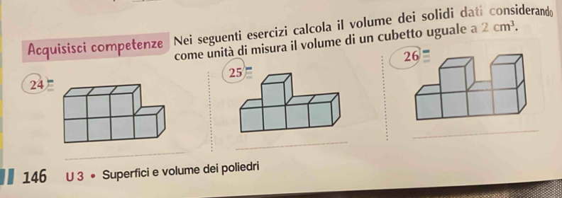 Acquisisci competenze Nei seguenti esercizi calcola il volume dei solidi da derando 
come unità di misura il volume di un cubetto uguale a 2cm^3.
26
25
24
_ 
_ 
_
146 U 3 • Superfici e volume dei poliedri