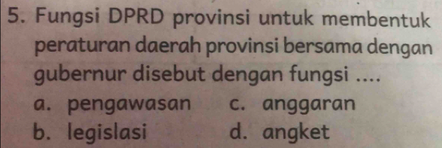 Fungsi DPRD provinsi untuk membentuk
peraturan daerah provinsi bersama dengan
gubernur disebut dengan fungsi ....
a. pengawasan c. anggaran
b. legislasi d. angket