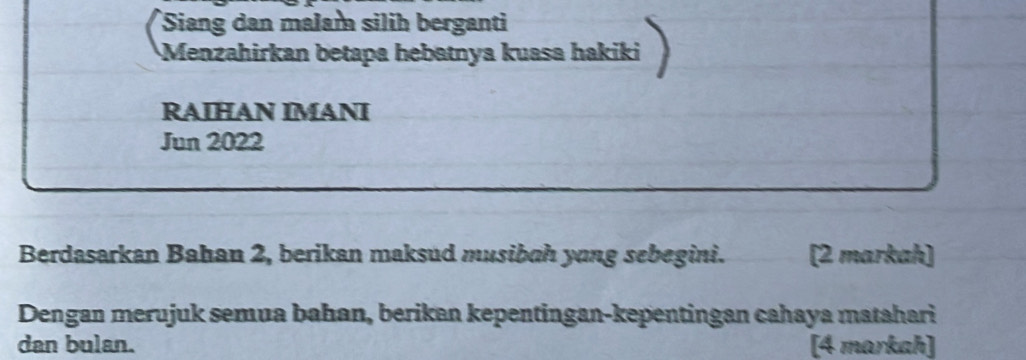 Siang dan malam silih berganti 
Menzahirkan betapa hebatnya kuasa hakiki 
RAIHAN IMANI 
Jun 2022 
Berdasarkan Bahan 2, berikan maksud musibah yong sebegini. [2 markah] 
Dengan merujuk semua bahan, berikan kepentingan-kepentingan cahaya matahari 
dan bulan. [4 markah]