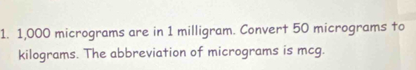 1,000 micrograms are in 1 milligram. Convert 50 micrograms to
kilograms. The abbreviation of micrograms is mcg.