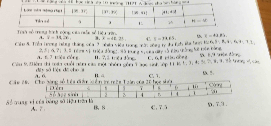 Cầu 7.
ệu trên.
A. overline x=38,26. B. overline x=40.25. C. overline x=39.65. D. overline x=40.83.
Câu 8. Tiền lương hàng tháng của 7 nhân viên trong một công ty du lịch lần lượt là: 6.5;8,4;6,9;7.2;
2, 5 ; 6, 7 ;3,0 (đơn vị: triệu đồng). Số trung vị của dãy số liệu thống kê trên bằng
A. 6, 7 triệu đồng. B. 7, 2 triệu đồng. C. 6,8 triệu đồng. D. 6,9 triệu đồng.
Câu 9. Điểm thị toán cuối năm của một nhóm gồm 7 học sinh lớp 11 là 1; 3; 4; 5; 7; 8; 9. Số trung vị của
dãy số liệu đã cho là
A. 6. B. 4. C. 7. D. 5.
Câu 10.
Số trung vị của bả
A. 7 . B. 8 . C.7,5 . D. 7, 3 .