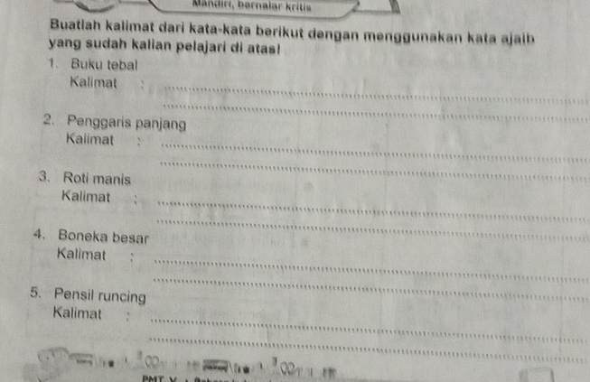 Mändiri, bernalar kritis 
Buatlah kalimat dari kata-kata berikut dengan menggunakan kata ajaib 
yang sudah kalian pelajari di atas! 
1. Buku tebal 
Kalimat 
_ 
_ 
2. Penggaris panjang 
Kalimat_ 
3. Roti manis 
_ 
Kalimat_ 
4. Boneka besar 
_ 
_ 
Kalimat 
5. Pensil runcing 
_ 
_ 
Kalimat 
_ 
J 
PMT