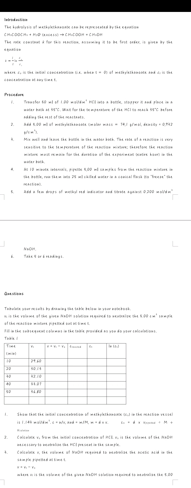 Introduction
The hydrolysis of methylethanoate can be represented by the equation
CH3COOCH3 + HzO (exce SS)to CH_3COOH+CH_3OH
The rate constant k for this reaction, assuming it to be first order, is given by the
equation
k= l/t ln frac c_ec_1
where c. is the initial concentration (i.e. when t=0) of methylethanoate and c_tisthe
Procedure
1. Transfer 50 ml of 1.00mol/dm^3HCl into a bottle, stopper it and place in a
water bath at 35°C. Wait for the temperature of the HCl to reach 35°C before
adding the rest of the reactants.
2. Add 5.00 ml of methylethanoate (molar m ass=74,1 g/mol,density =0.932
g/cm^4).
3. Mix well and leave the bottle in the water bath. The rate of a reaction is very
sensitive to the temperature of the reaction mixture; therefore the reaction
mixture must remain for the duration of the experiment (entire hour) in the
water bath.
4. At 10 minute intervals, pipette 5,00 ml samples from the reaction mixture in
the bottle, run them into 25 ml chilled water in a conical flask (to "freeze" the
reaction).
5. Add a few drops of methyl red indicator and titrate against 0.200 mol/d m^3
NaOH
6. Take 5 or 6 readings.
Questions
Tabulate your results by drawing the table below in your notebook.
v is the volume of the given NaOH solution required to neutralize the 5.00cm^3sample
of the reaction mixture pipetted out at time t.
Fill in the subsequent columns in the table provided as you do your calculations.
Table 1
1. Show that the initial concentration of methylethanoate (c.) in the reaction vessel
is 1.143mol/dm^3.c=n/v,and=m/M,m=d* v. c_o=d* v_PiPetied/ M/
Vsolution
2. Calculate v。 from the initial concentration of HCl. v。 is the volume of the NaOH
necessary to neutralize the HCI present in the sample.
3. Calculate v, the volume of NaOH required to neutralize the acetic acid in the
sample pipetted at time t.
v=v_t-v_0
where ví is the volume of the given NaOH solution required to neutralize the 5.00