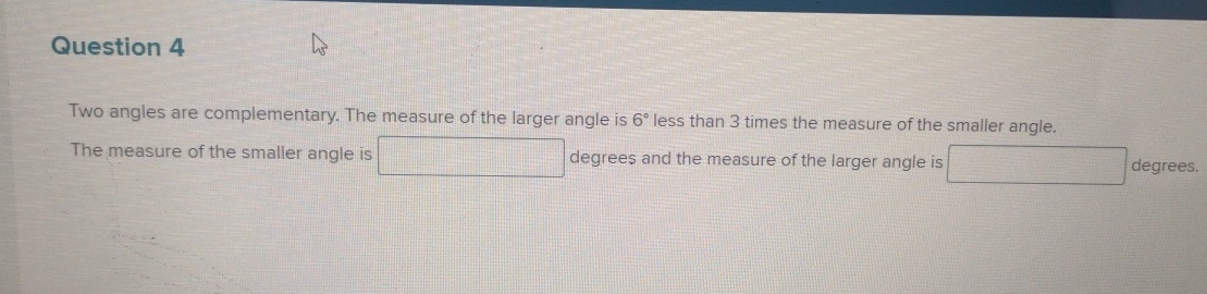 Two angles are complementary. The measure of the larger angle is 6° less than 3 times the measure of the smaller angle. 
The measure of the smaller angle is degrees and the measure of the larger angle is degrees.