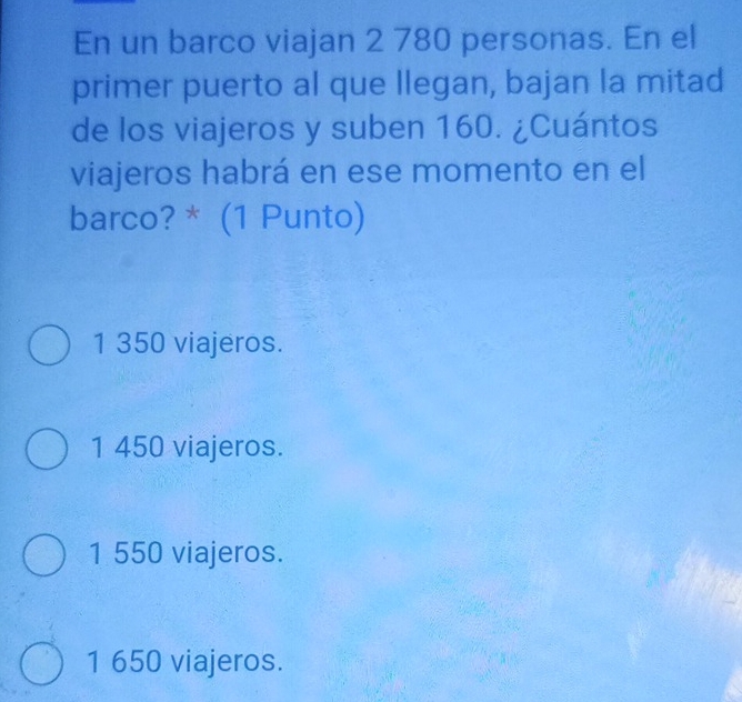 En un barco viajan 2 780 personas. En el
primer puerto al que llegan, bajan la mitad
de los viajeros y suben 160. ¿Cuántos
viajeros habrá en ese momento en el
barco? * (1 Punto)
1 350 viajeros.
1 450 viajeros.
1 550 viajeros.
1 650 viajeros.