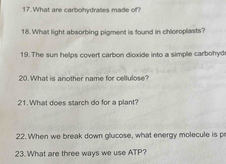 What are carbohydrates made of? 
18. What light absorbing pigment is found in chloroplasts? 
19. The sun helps covert carbon dioxide into a simple carbohydr 
20. What is another name for cellulose? 
21. What does starch do for a plant? 
22. When we break down glucose, what energy molecule is pr 
23. What are three ways we use ATP?