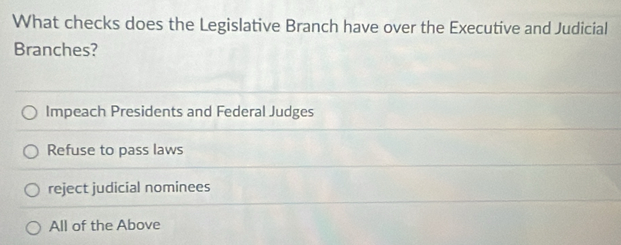 What checks does the Legislative Branch have over the Executive and Judicial
Branches?
Impeach Presidents and Federal Judges
Refuse to pass laws
reject judicial nominees
All of the Above