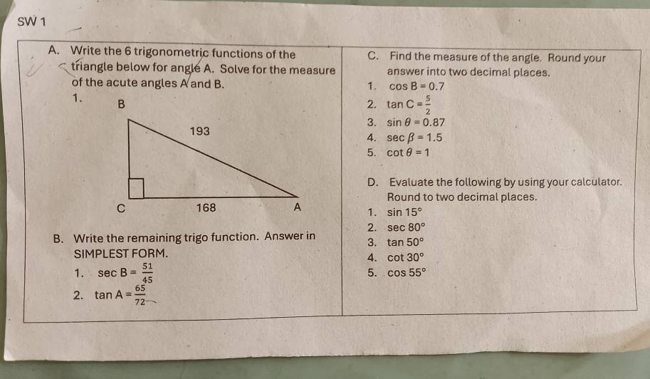 SW 1 
A. Write the 6 trigonometric functions of the C. Find the measure of the angle. Round your 
triangle below for angle A. Solve for the measure answer into two decimal places. 
of the acute angles A and B. 1. cos B=0.7
1. 
2. tan C= 5/2 
3. sin θ =0.87
4. sec beta =1.5
5. cot θ =1
D. Evaluate the following by using your calculator. 
Round to two decimal places. 
1. sin 15°
2. sec 80°
B. Write the remaining trigo function. Answer in 3. tan 50°
SIMPLEST FORM. 
4. cot 30°
1. sec B= 51/45  5. cos 55°
2. tan A= 65/72 