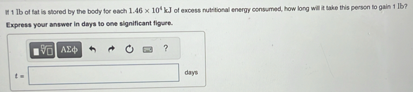 If 1 1b of fat is stored by the body for each 1.46* 10^4kJ of excess nutritional energy consumed, how long will it take this person to gain 1 Ib? 
Express your answer in days to one significant figure.
AΣφ ?
t=
days