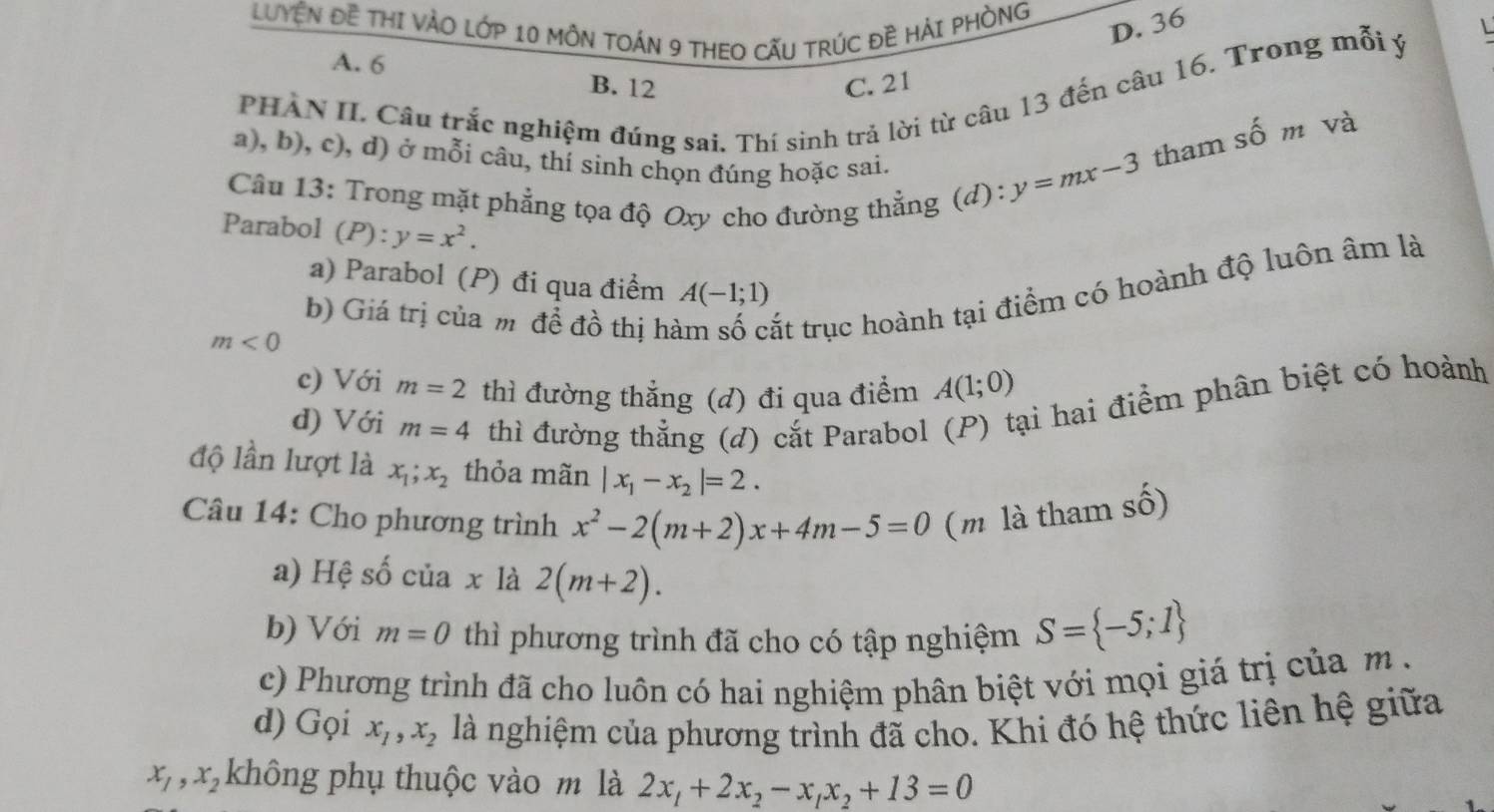 LUYÊN ĐE THI VÀO LớP 10 MÔN TOÁN 9 THEO CẤU TRÚC ĐÊ HẢI PHÒNG
D. 36

A. 6
PHÀN II Câu trắc nghiệm đúng sai. Thí sinh trả lời từ câu 13 đến câu 16. Trong mỗi ý
B. 12 C. 21
a), b), c), d) ở mỗi câu, thí sinh chọn đúng hoặc sai.
Câu 13: Trong mặt phẳng tọa độ Oxy cho đường thẳng (d):
y=mx-3 tham số m và
Parabol (P):y=x^2.
a) Parabol (P) đi qua điểm A(-1;1)
b) Giá trị của m đề đồ thị hà ất trục hoành tại điểm có hoành độ luôn âm là
m<0</tex>
c) Với m=2 thì đường thẳng (d) đi qua điểm A(1;0)
d) Với m=4 thì đường thẳng (đ) cắt Parabol (P) tại hai điểm phân biệt có hoành
độ lần lượt là x_1;x_2 thỏa mãn |x_1-x_2|=2.
Câu 14: Cho phương trình x^2-2(m+2)x+4m-5=0 (m là tham số)
a) Hệ số của x là 2(m+2).
b) Với m=0 thì phương trình đã cho có tập nghiệm S= -5;1
c) Phương trình đã cho luôn có hai nghiệm phân biệt với mọi giá trị của m  .
d) Gọi x_1,x_2 là nghiệm của phương trình đã cho. Khi đó hệ thức liên hệ giữa
x_1,x_2 không phụ thuộc vào m là 2x_1+2x_2-x_1x_2+13=0