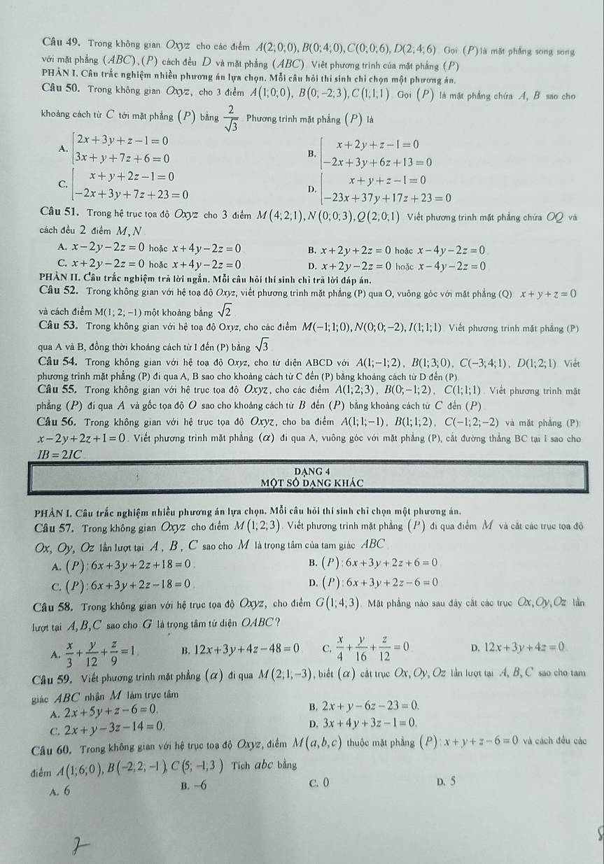 Trong không gian Oxyz cho các điểm A(2;0;0),B(0;4;0),C(0;0;6),D(2;4;6) Gọi (P) là mặt phẳng song song
với mặt phẳng ABC)(P *) cách đều D và mặt phẳng (ABC). Việt phương trình của mặt phẳng (P)
PHẢN I. Câu trắc nghiệm nhiều phương án lựa chọn. Mỗi câu hỏi thí sinh chỉ chọn một phương án.
Câu 50. Trong không gian Oxyz, cho 3 điểm A(1;0;0),B(0;-2;3),C(1;1;1) Gọi (P) là mặt phẳng chứa A, B sao cho
khoảng cách từ C tới mặt phẳng (P) bằng  2/sqrt(3)  Phương trình mặt phẳng (P) là
A. beginarrayl 2x+3y+z-1=0 3x+y+7z+6=0endarray. beginarrayl x+2y+z-1=0 -2x+3y+6z+13=0endarray.
B.
C, beginarrayl x+y+2z-1=0 -2x+3y+7z+23=0endarray. D. beginarrayl x+y+z-1=0 -23x+37y+17z+23=0endarray.
Câu 51. Trong hệ trục tọa độ Ox z cho 3 điểm M(4;2;1),N(0;0;3),Q(2;0;1) Việt phương trình mặt phẳng chứa OQ và
cách đều 2 điểm M, N
A. x-2y-2z=0 hoặc x+4y-2z=0 B. x+2y+2z=0 hoặc x-4y-2z=0
C. x+2y-2z=0 hoặc x+4y-2z=0 D. x+2y-2z=0 hoặc x-4y-2z=0
PHẢN II. Câu trắc nghiệm trả lời ngắn. Mỗi câu hồi thí sinh chỉ trã lời đáp án.
Câu 52. Trong không gian với hệ toạ độ Oxyz, viết phương trình mặt phẳng (P) qua O, vuông góc với mặt phẳng (Q) x+y+z=0
và cách điểm M(1;2;-1) một khoảng bằng sqrt(2)
Câu 53. Trong không gian với hệ toạ độ Oxyz, cho các điểm M(-1;1;0),N(0;0;-2),I(1;1;1) Viết phương trinh mặt phẳng (P)
qua A và B, đồng thời khoảng cách từ I đến (P) bằng sqrt(3)
Câu 54. Trong không gian với hệ toạ độ Oxyz, cho tứ diện ABCD với A(1;-1;2),B(1;3;0),C(-3;4;1),D(1;2;1) Việt
phương trình mặt phẳng (P) đi qua A, B sao cho khoảng cách từ C đến (P) bằng khoảng cách từ D đến (P)
Cầâu 55. Trong không gian với hệ trục tọa độ Oxyz, cho các điểm A(1;2;3),B(0;-1;2) C(1;1;1) Viết phương trình mặt
phẳng (P) đi qua A và gốc tọa độ O sao cho khoảng cách từ B đến (P) bằng khoảng cách từ C đến (. P)
Câu 56. Trong không gian với hệ trục tọa độ Oxyz , cho ba điểm A(1;1;-1),B(1;1;2),C(-1;2;-2) và mặt phẳng (P):
x-2y+2z+1=0 0. Viết phương trình mặt phẳng (α) đi qua A, vuông góc với mặt phẳng (P), cắt đường thẳng BC tại I sao cho
IB=2IC
DANG 4
một số đạng khác
PHẢN I. Câu trắc nghiệm nhiều phương án lựa chọn. Mỗi câu hỏi thí sinh chỉ chọn một phương án.
Câu 57. Trong không gian Oxyz cho điểm M(1;2;3) Viết phương trình mặt phẳng (P) đi qua điểm Mỹ và cắt các trục toa độ
Ox, Oy, Oz lần lượt tại A , B , C sao cho M là trọng tâm của tam giác ABC
A. (P):6x+3y+2z+18=0
B. (P):6x+3y+2z+6=0
C. (P):6x+3y+2z-18=0 D. (P):6x+3y+2z-6=0
Câu 58. Trong không gian với hệ trục tọa độ Oxyz , cho điểm G(1,4,3) Mặt phẳng nào sau đây cắt các trục Ox,Oy, Oz làn
lượt tại A, B, C sao cho G là trọng tâm tử diện OABC ?
A.  x/3 + y/12 + z/9 =1 B. 12x+3y+4z-48=0 C.  x/4 + y/16 + z/12 =0 D. 12x+3y+4z=0
Câu 59, Viết phương trình mặt phẳng (alpha ) di qua M(2;1;-3) , biết (α) cắt trục Ox, Oy, Oz lần lượt tại A, B, C sao cho tam
giác ABC nhận M làm trực tâm
A. 2x+5y+z-6=0
B. 2x+y-6z-23=0.
C. 2x+y-3z-14=0. D. 3x+4y+3z-1=0.
Câu 60. Trong không gian với hệ trục toạ độ Oxyz, điểm M(a,b,c) thuộc mặt phẳng (P):x+y+z-6=0 và cách đều các
điểm A(1;6;0),B(-2;2;-1),C(5;-1;3) Tich abc bằng
A. 6 B. -6 C. 0 D. 5