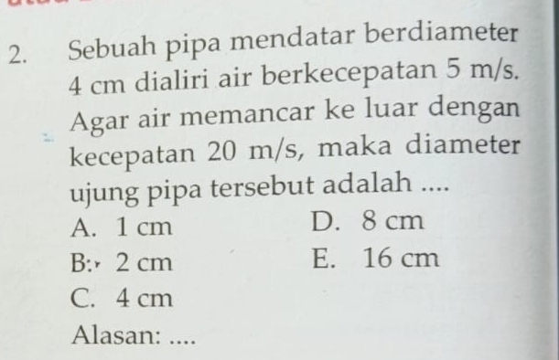 Sebuah pipa mendatar berdiameter
4 cm dialiri air berkecepatan 5 m/s.
Agar air memancar ke luar dengan
kecepatan 20 m/s, maka diameter
ujung pipa tersebut adalah ....
A. 1 cm D. 8 cm
B: 2 cm E. 16 cm
C. 4 cm
Alasan: ....