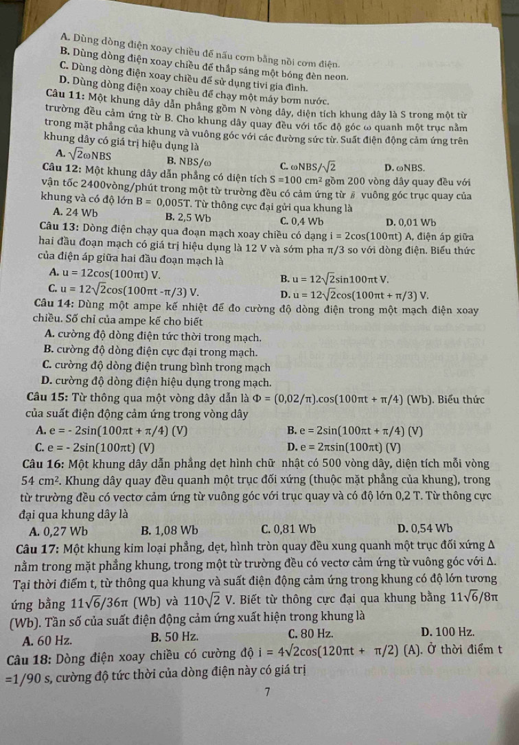 A. Dùng dòng điện xoay chiều để nấu cơm bằng nồi cơm điện.
B. Dùng dòng điện xoay chiều để thắp sáng một bóng đèn neon.
C. Dùng dòng điện xoay chiều để sử dụng tivi gia đình.
D. Dùng dòng điện xoay chiều để chạy một máy bơm nước.
Câu 11: Một khung dây dẫn pháng gồm N vòng dây, diện tích khung dây là S trong một từ
trường đều cảm ứng từ B. Cho khung dây quay đều với tốc độ góc ω quanh một trục nằm
trong mặt phẳng của khung và vuông góc với các đường sức từ. Suất điện động cảm ứng trên
khung dây có giá trị hiệu dụng là
A. sqrt(2)omega NBS B. NBS/ω C. omega NBS/sqrt(2) D. ωNBS.
Câu 12:M 6t khung dây dẫn phẳng có diện tích S=100cm^2 gồm 200 vòng dây quay đều với
vận tốc 2400vòng/phút trong một từ trường đều có cảm ứng từ # vuông góc trục quay của
khung và có độ lớn B=0,005T T. Từ thông cực đại gửi qua khung là
A. 24 Wb B. 2,5 Wb C. 0,4 Wb D. 0,01 Wb
Câu 13: Dòng điện chạy qua đoạn mạch xoay chiều có dạng i=2cos (100π t)A, điện áp giữa
hai đầu đoạn mạch có giá trị hiệu dụng là 12 V và sớm pha π/3 so với dòng điện. Biểu thức
của điện áp giữa hai đầu đoạn mạch là
A. u=12cos (100π t)V.
B. u=12sqrt(2)sin 100π tV.
C. u=12sqrt(2)cos (100π t-π /3)V. D. u=12sqrt(2)cos (100π t+π /3)V.
Câu 14: Dùng một ampe kế nhiệt để đo cường độ dòng điện trong một mạch điện xoay
chiều. Số chỉ của ampe kế cho biết
A. cường độ dòng điện tức thời trong mạch.
B. cường độ dòng điện cực đại trong mạch.
C. cường độ dòng điện trung bình trong mạch
D. cường độ dòng điện hiệu dụng trong mạch.
Câu 15: Từ thông qua một vòng dây dẫn là Phi =(0,02/π ).cos (100π t+π /4)(Wb). Biểu thức
của suất điện động cảm ứng trong vòng dây
A. e=-2sin (100π t+π /4)(V) B. e=2sin (100π t+π /4)(V)
C. e=-2sin (100π t)(V) D. e=2π sin (100π t)(V)
Câu 16: Một khung dây dẫn phẳng dẹt hình chữ nhật có 500 vòng dây, diện tích mỗi vòng
54cm^2. Khung dây quay đều quanh một trục đối xứng (thuộc mặt phẳng của khung), trong
từ trường đều có vectơ cảm ứng từ vuông góc với trục quay và có độ lớn 0,2 T. Từ thông cực
đại qua khung dây là
A. 0,27 Wb B. 1,08 Wb C. 0,81 Wb D. 0,54 Wb
Câu 17: Một khung kim loại phẳng, dẹt, hình tròn quay đều xung quanh một trục đối xứng A
nằm trong mặt phẳng khung, trong một từ trường đều có vectơ cảm ứng từ vuông góc với A.
Tại thời điểm t, từ thông qua khung và suất điện động cảm ứng trong khung có độ lớn tương
ứng bằng 11sqrt(6)/36π (Wb) và 110sqrt(2)V. Biết từ thông cực đại qua khung bằng 11sqrt(6)/8π
(Wb). Tần số của suất điện động cảm ứng xuất hiện trong khung là
A. 60 Hz. B. 50 Hz. C. 80 Hz. D. 100 Hz.
Câu 18: Dòng điện xoay chiều có cường ở i=4sqrt(2)cos (120π t+π /2)(A) 10. Ở thời điểm t
=1/90s s, cường độ tức thời của dòng điện này có giá trị
7