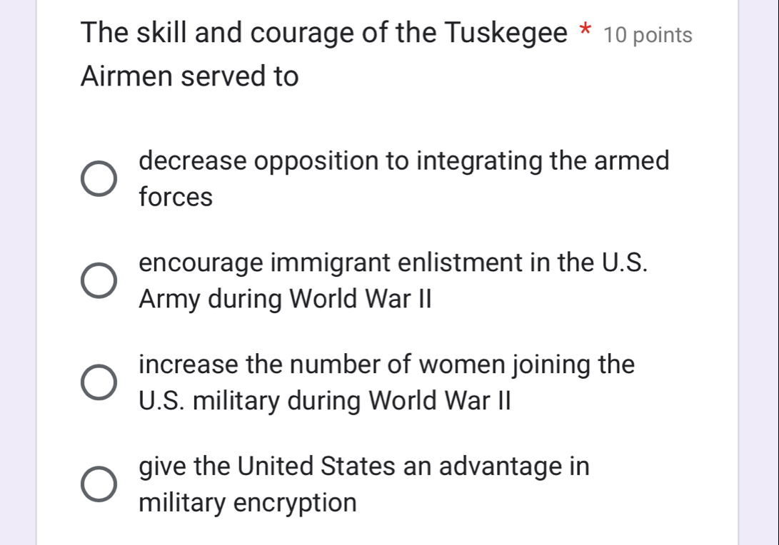 The skill and courage of the Tuskegee * 10 points
Airmen served to
decrease opposition to integrating the armed
forces
encourage immigrant enlistment in the U.S.
Army during World War II
increase the number of women joining the
U.S. military during World War II
give the United States an advantage in
military encryption