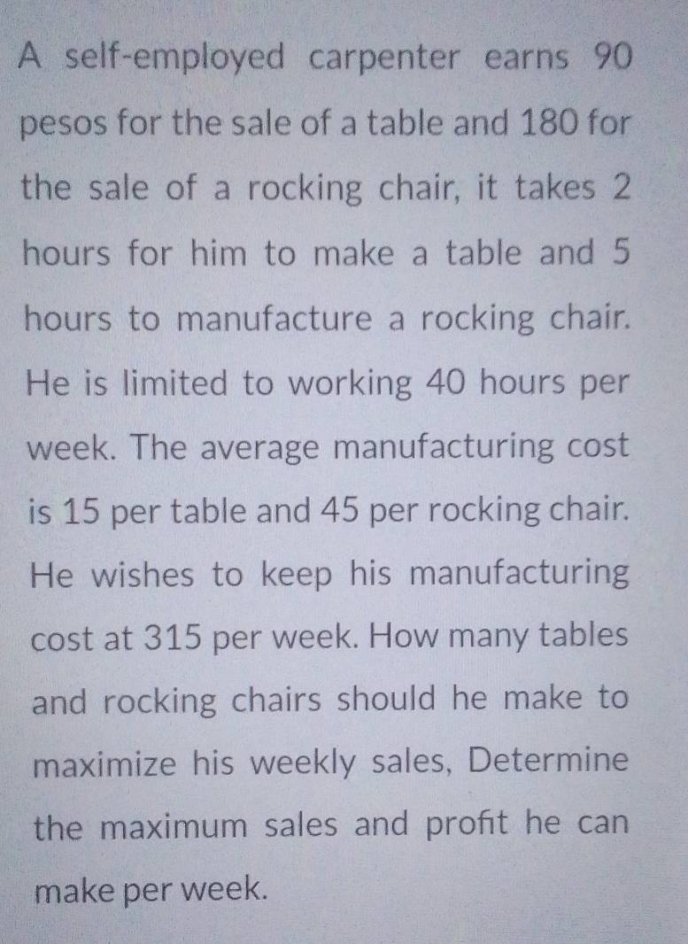 A self-employed carpenter earns 90
pesos for the sale of a table and 180 for 
the sale of a rocking chair, it takes 2
hours for him to make a table and 5
hours to manufacture a rocking chair. 
He is limited to working 40 hours per
week. The average manufacturing cost 
is 15 per table and 45 per rocking chair. 
He wishes to keep his manufacturing 
cost at 315 per week. How many tables 
and rocking chairs should he make to 
maximize his weekly sales, Determine 
the maximum sales and proft he can 
make per week.