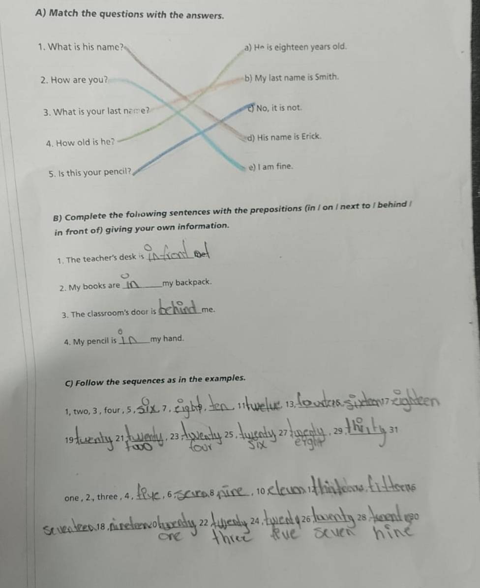 Match the questions with the answers.
1. What is his name? a) H* is eighteen years old.
2. How are you? b) My last name is Smith.
3. What is your last name? c) No, it is not.
4. How old is he? d) His name is Erick.
5. Is this your pencil? e) I am fine.
B) Complete the folowing sentences with the prepositions (in / on / next to / behind/
in front of) giving your own information.
1. The teacher's desk is_
met
2. My books are_ my backpack.
3. The classroom's door is _me.
4. My pencil is_ my hand.
C) Follow the sequences as in the examples.
13
1, two, 3 , four , 5 ,_ ._ 9 _
19 _ 21 _ , 23 _ 25 , 27 _ 29 1 31
one , 2 , three , 4 , _ _
, 10;
M 2 _
28 30