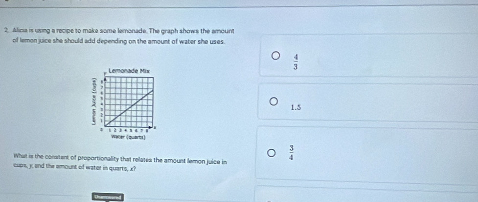 Alicia is using a recipe to make some lemonade. The graph shows the amount
of lemon juice she should add depending on the amount of water she uses.
 4/3 ;
1.5
Water (quarts)
What is the constant of proportionality that relates the amount lemon juice in
 3/4 
cups, y; and the amount of water in quarts, x?
Unanwered