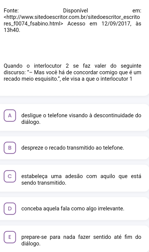 Fonte: Disponível em:
Acesso em 12/09/2017, às
13h40.
Quando o interlocutor 2 se faz valer do seguinte
discurso: "- Mas você há de concordar comigo que é um
recado meio esquisito.”, ele visa a que o interlocutor 1
A desligue o telefone visando à descontinuidade do
diálogo.
B despreze o recado transmitido ao telefone.
C estabeleça uma adesão com aquilo que está
sendo transmitido.
D conceba aquela fala como algo irrelevante.
E€ prepare-se para nada fazer sentido até fim do
diálogo.