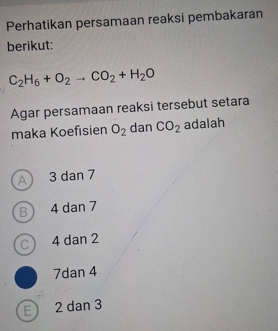 Perhatikan persamaan reaksi pembakaran
berikut:
C_2H_6+O_2to CO_2+H_2O
Agar persamaan reaksi tersebut setara
maka Koefisien O_2 dan CO_2 adalah
A ) 3 dan 7
B 4 dan 7
C ) 4 dan 2
7dan 4
E 2 dan 3