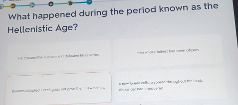 What happened during the period known as the
Hellenistic Age?
He crossed the Rubicon and defeated his enemies. Men whose fathers had been citizens
Romans adopted Greek gods but gave them new names. Aljexander had conquered. A new Greek culture spread throughout the lands