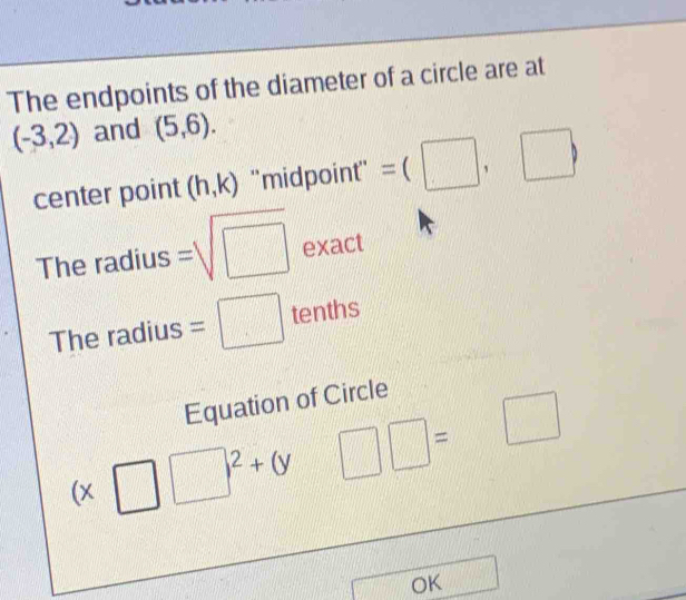 The endpoints of the diameter of a circle are at
(-3,2) and (5,6). 
center point (h,k) ''midpoint'' =(□ ,□ )
The radius =sqrt(□ ) e xact 
The radius =□ tenths 
Equation of Circle
(x□ □ )^2+(y □ □ =□
OK