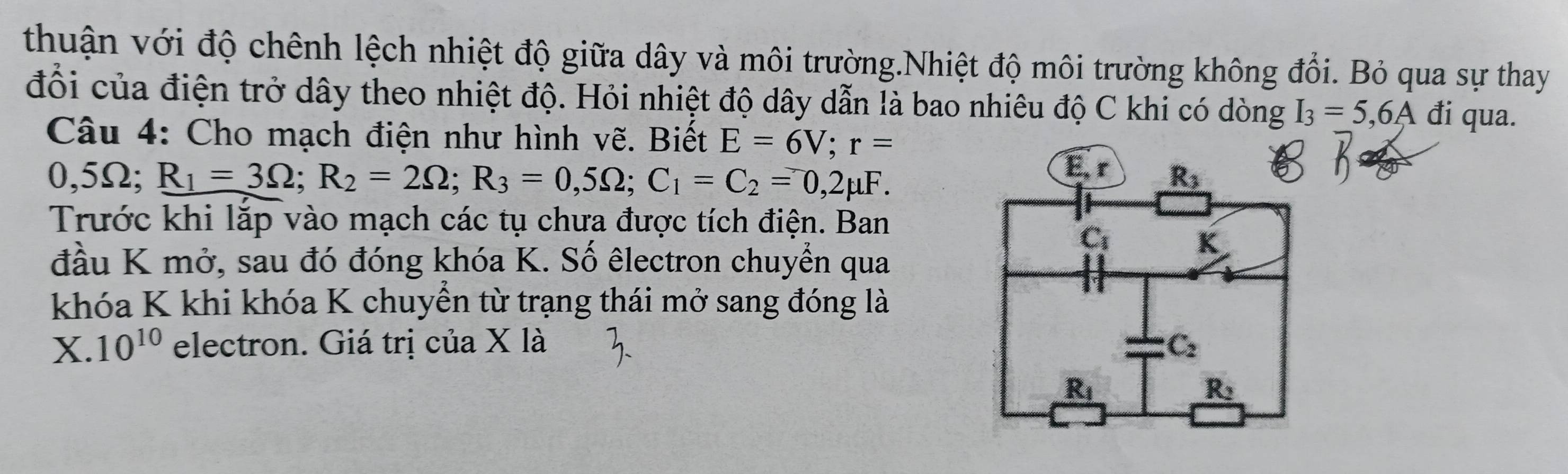 thuận với độ chênh lệch nhiệt độ giữa dây và môi trường.Nhiệt độ môi trường không đổi. Bỏ qua sự thay
đổi của điện trở dây theo nhiệt độ. Hỏi nhiệt độ dây dẫn là bao nhiêu độ C khi có dòng I_3=5,6A đi qua.
Câu 4: Cho mạch điện như hình vẽ. Biết E=6V;r=
0,5Ω; R_1=3Omega ;R_2=2Omega ;R_3=0,5Omega ;C_1=C_2=0,2mu F.
Trước khi lắp vào mạch các tụ chưa được tích điện. Ban
đầu K mở, sau đó đóng khóa K. Số êlectron chuyển qua
khóa K khi khóa K chuyển từ trạng thái mở sang đóng là
X. 10^(10) electron. Giá trị của X là