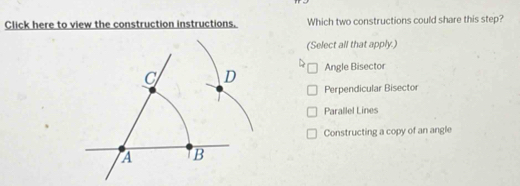 Click here to view the construction instructions. Which two constructions could share this step?
(Select all that apply.)
Angle Bisector
Perpendicular Bisector
Parallel Lines
Constructing a copy of an angle