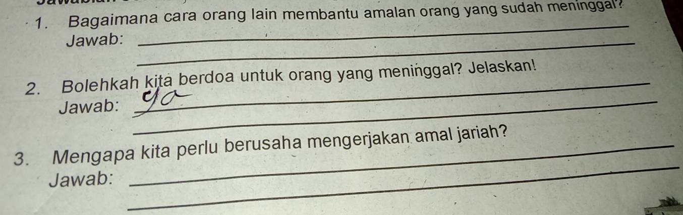 Bagaimana cara orang lain membantu amalan orang yang sudah meninggal? 
Jawab:_ 
_ 
2. Bolehkah kita berdoa untuk orang yang meninggal? Jelaskan! 
Jawab: 
_ 
3. Mengapa kita perlu berusaha mengerjakan amal jariah? 
Jawab: 
_