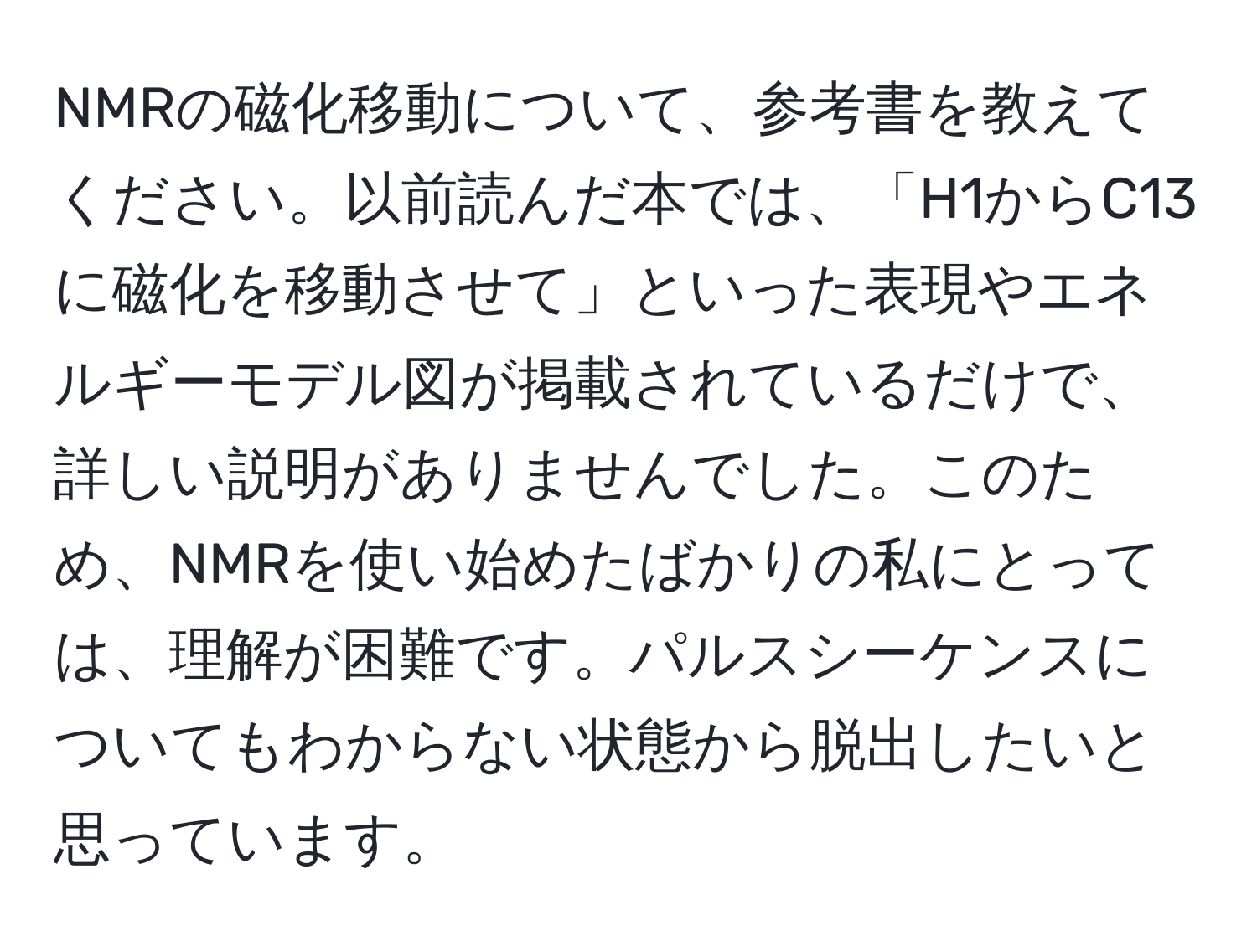 NMRの磁化移動について、参考書を教えてください。以前読んだ本では、「H1からC13に磁化を移動させて」といった表現やエネルギーモデル図が掲載されているだけで、詳しい説明がありませんでした。このため、NMRを使い始めたばかりの私にとっては、理解が困難です。パルスシーケンスについてもわからない状態から脱出したいと思っています。