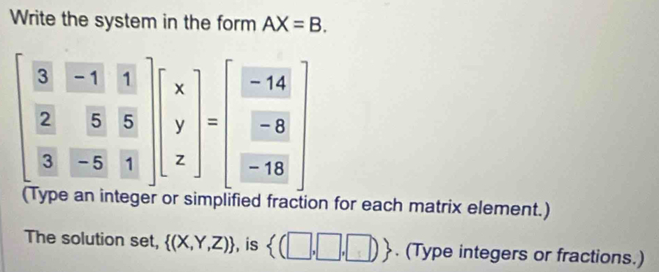 Write the system in the form AX=B.
beginbmatrix  3/2 & (-11)/5 & 1/5   2/3 & 5/-5 & 5/1 endbmatrix beginbmatrix x y zendbmatrix =beginbmatrix  (-14)/-8   (-8)/-18 endbmatrix

a on for each matrix element.) 
The solution set,  (X,Y,Z) , is  (□ ,□ ,□ ). (Type integers or fractions.)