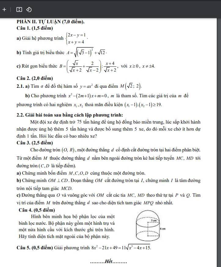 PHÀN II. Tự LUẬN (7,0 điểm).
Câu 1. (1,5 điểm)
a) Giải hệ phương trình beginarrayl 2x-y=1 x+y=4endarray. .
b) Tính giá trị biểu thức A=sqrt((sqrt 3)-1)^2+sqrt(12)·
c) Rút gọn biểu thức B=( sqrt(x)/sqrt(x)+2 + 2/sqrt(x)-2 ): (x+4)/sqrt(x)+2  , với x≥ 0,x!= ± 4.
Câu 2. (2,0 điểm)
2.1. a) Tìm # đề đồ thị hàm số y=ax^2 đi qua điểm M(sqrt(2);2).
b) Cho phương trình x^2-(2m+1)x+m=0 , m là tham số. Tìm các giá trị của m đề
phương trình có hai nghiệm x_1,x_2 thoả mãn điều kiện (x_1-1).(x_2-1)≥ 19.
2.2. Giải bài toán sau bằng cách lập phương trình:
Một đội xe dự định trở 75 tấn hàng đề ủng hộ đồng bảo miền trung, lúc sắp khởi hành
nhận được ủng hộ thêm 5 tấn hàng và được bổ sung thêm 5 xe, do đó mỗi xe chở ít hơn dự
định 1 tấn. Hỏi lúc đầu có bao nhiêu xe?
Câu 3. (2,5 điểm)
Cho đường tròn (O,R) , một đường thắng đ cổ định cắt đường tròn tại hai điểm phân biệt.
Từ một điểm M thuộc đường thắng d nằm bên ngoài đường tròn kẻ hai tiếp tuyến MC, MD tới
đường tròn (C, D là tiếp điểm).
a) Chứng minh bốn điểm M,C,O,D cùng thuộc một đường tròn.
b) Chứng minh Oh A⊥ CD. Đoạn thẳng OM cắt đường tròn tại 1, chứng minh / là tâm đường
tròn nội tiếp tam giác MCD.
c) Đường thắng qua O và vuông góc với OM cắt các tia MC, MD theo thứ tự tại P và Q. Tìm
vị trí của điểm M trên đường thắng đ sao cho diện tích tam giác MPQ nhỏ nhất.
Câu 4. (0,5 điểm)
Hình bên minh họa bộ phận lọc của một
bình lọc nước. Bộ phận này gồm một hình trụ và
một nửa hình cầu với kích thước ghi trên hình.
Hãy tính diện tích mặt ngoài của bộ phận này.
Câu 5. (0,5 điểm) Giải phương trình 8x^2-21x+49=11sqrt(x^3-4x+15).
Hết