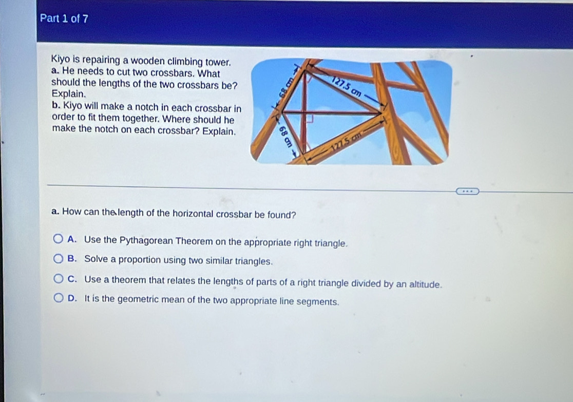 Kiyo is repairing a wooden climbing tower.
a. He needs to cut two crossbars. What
should the lengths of the two crossbars be
Explain. 
b. Kiyo will make a notch in each crossbar 
order to fit them together. Where should he
make the notch on each crossbar? Explain
a. How can the length of the horizontal crossbar be found?
A. Use the Pythagorean Theorem on the appropriate right triangle.
B. Solve a proportion using two similar triangles.
C. Use a theorem that relates the lengths of parts of a right triangle divided by an altitude.
D. It is the geometric mean of the two appropriate line segments.