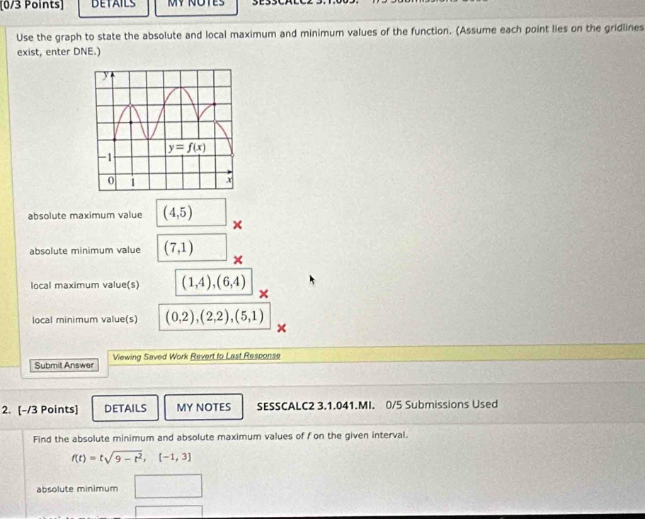 BETAILS MY NOTES
Use the graph to state the absolute and local maximum and minimum values of the function. (Assume each point lies on the gridlines
exist, enter DNE.)
absolute maximum value (4,5)
×
absolute minimum value (7,1)
local maximum value(s) (1,4),(6,4) ×
local minimum value(s) (0,2),(2,2),(5,1)
Viewing Saved Work Revert to Last Response
Submit Answer
2. [-/3 Points] DETAILS MY NOTES SESSCALC2 3.1.041.MI. 0/5 Submissions Used
Find the absolute minimum and absolute maximum values of f on the given interval.
f(t)=tsqrt(9-t^2),[-1,3]
absolute minimum