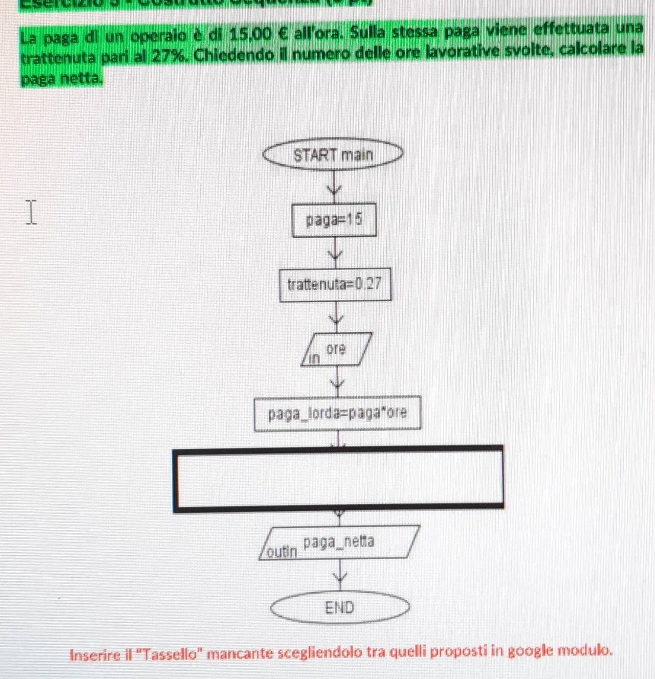 sserc
La paga di un operaio è di 15,00 € all'ora. Sulla stessa paga viene effettuata una
trattenuta pari al 27%. Chiedendo il numero delle ore lavorative svoite, calcolare la
paga netta.
Inserire il "Tassello" mancante scegliendolo tra quelli proposti in google modulo.