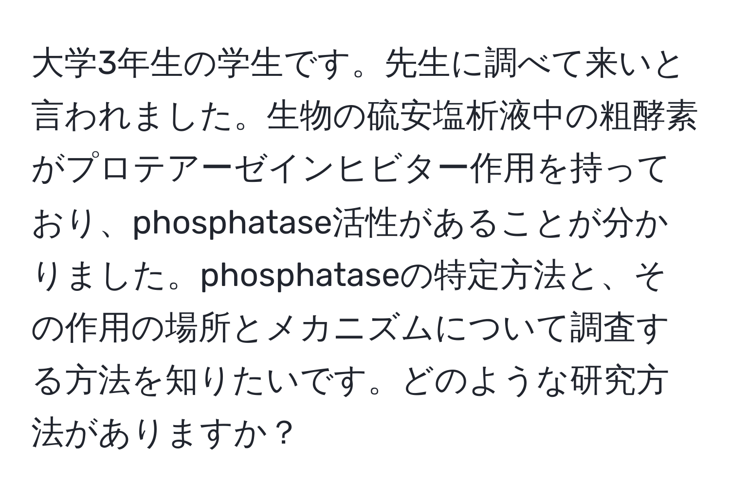 大学3年生の学生です。先生に調べて来いと言われました。生物の硫安塩析液中の粗酵素がプロテアーゼインヒビター作用を持っており、phosphatase活性があることが分かりました。phosphataseの特定方法と、その作用の場所とメカニズムについて調査する方法を知りたいです。どのような研究方法がありますか？