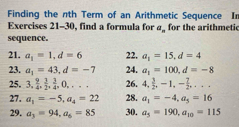 Finding the nth Term of an Arithmetic Sequence In 
Exercises 21-30, find a formula for a_n for the arithmetic 
sequence. 
21. a_1=1, d=6 22. a_1=15, d=4
23. a_1=43, d=-7 24. a_1=100, d=-8
25. 3,  9/4 ,  3/2 ,  3/4 , 0,... 26. 4,  3/2 , -1, - 7/2 ,... 
27. a_1=-5, a_4=22 28. a_1=-4, a_5=16
29. a_3=94, a_6=85 30. a_5=190, a_10=115