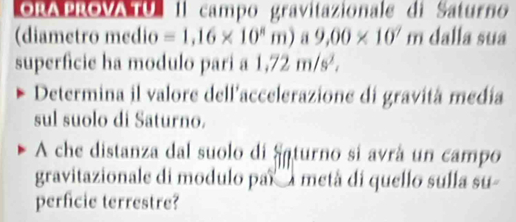 ORA PROVA TU 1l campo gravitazionale di Saturno 
(diametro medio =1,16* 10^8m a 9,00* 10^7m dalla sua 
superficie ha modulo pari a 1,72m/s^2, 
Determina il valore dell'accelerazione di gravitá medía 
sul suolo di Saturno. 
A che distanza dal suolo di Saturno si avrá un campo 
gravitazionale di modulo par'''a metá di quello sulla su- 
perficie terrestre?