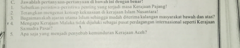 Jawablah pertanyaan-pertanyaan di bawah ini dengan benar! 
1. Sebutkan peristiwa-peristiwa penting yang terjadi masa Kerajaan Pajang! 
2. Terangkan mengenai konsep kekuasaan di kerajaan Islam Nusantara! 
3. Bagaimanakah ajaran utama Islam sehingga mudah diterima kalangan masyarakat bawah dan atas? 
r 4. Mengapa Kerajaan Malaka tidak dijuluki sebagai pusat perdagangan internasional seperti Kerajaan 
Samudra Pasai? 
5. Apa saja yang menjadi penyebab kemunduran Kerajaan Aceh?