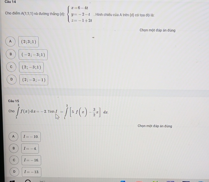 Cho điểm A(1;1;1) và đường thắng (d): beginarrayl x=6-4t y=-2-t z=-1+2tendarray.. Hình chiếu của A trên (d) có tọa độ là:
Chọn một đáp án đúng
A (2;3;1)
B (-2;-3;1)
C (2;-3;1)
D (2;-3;-1)
Câu 15
Cho ∈tlimits _1^(3f(x)dx=-2 Tính I=∈tlimits _1^3[5f(x)-frac 3)2x] d z
Chọn một đáp án đúng
A I=-10.
B I=-4.
C I=-16.
D I=-13.