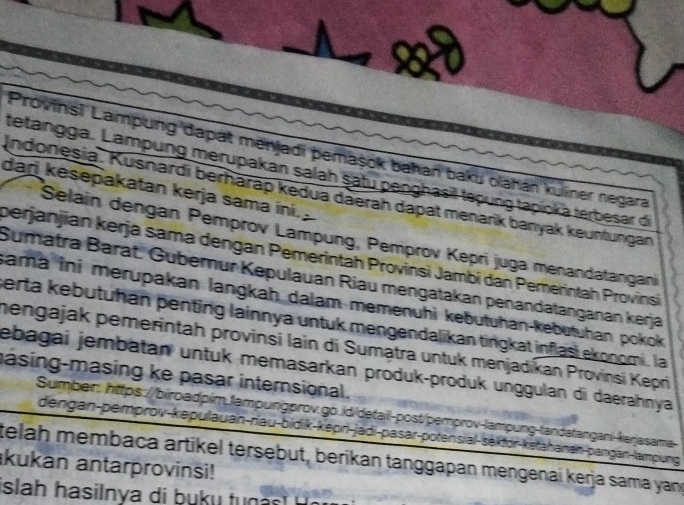 at 
Provinsi Lampung dapat menjadi pemaşok bahan baku olahan kuliner negara 
tetangga. Lampung merupakan salah satu penghasil tepung tapinka terbesar die 
dan kesepakatan kerja sama ini. 
Indonesia. Kusnardi berharap kedua däerah dapat menarik banyak keunfungan 
Selain dengan Pemprov Lampung, Pemprov Kepri juga menandatangani 
berjanjian kerja sama dengan Pemerintah Provinsi Jambi dan Pemerintah Provinsi 
Sumatra Barat. Gubemur Kepulauan Riau mengatakan penandatanganan kerja 
sama ini merupakan langkah dalam memenühi kebutuhan-kebutuhan pokok 
perta kebutuhan penting lainnya untuk mengendalikan tingkat inflasi ekonomi. la 
mengajak pemerintah provinsi lain di Sumatra untuk menjadikan Provinsi Kepri 
jebagai jembatan untuk memasarkan produk-produk unggulan di daerahnya 
masing-masing ke pasar internsional. 
Sumber: https://biroadpim.fampungprov.go.id/detail-post/pemprov-lampung-tandatangani-karjasama 
dengan-pemprov-kepulauan-riau-bidik-kepri-jadi-pasar-potensial-sekfor-ketahanan-pangan-lampung 
telah membaca artikel tersebut, berikan tanggapan mengenai kerja sama yand 
kukan antarprovinsi! 
is h asiln a t g