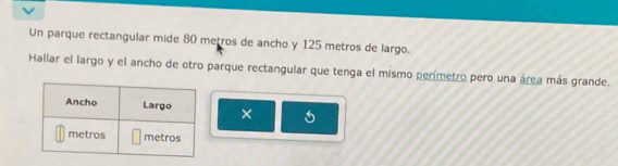 Un parque rectangular mide 80 metros de ancho y 125 metros de largo. 
Hallar el largo y el ancho de otro parque rectangular que tenga el mismo perímetro pero una área más grande. 
×