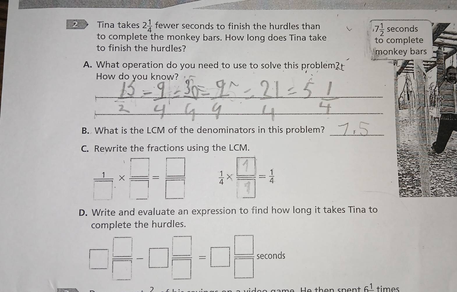 Tina takes 2 1/4  fewer seconds to finish the hurdles than
,7 1/2  se 
to complete the monkey bars. How long does Tina take 
to co 
to finish the hurdles? 
mon 
A. What operation do you need to use to solve this problem? 
How do you know? 
_ 
_ 
_ 
B. What is the LCM of the denominators in this problem? 
C. Rewrite the fractions using the LCM.
 1/□  *  □ /□  = □ /□  
D. Write and evaluate an expression to find how long it takes Tina to 
complete the hurdles.
□  □ /□  -□  □ /□  =□  □ /□   seconds
6^(_ 1) times