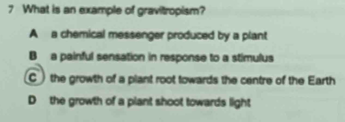 What is an example of gravitropism?
A a chemical messenger produced by a plant
B a painful sensation in response to a stimulus
the growth of a plant root towards the centre of the Earth
D the growth of a plant shoot towards light