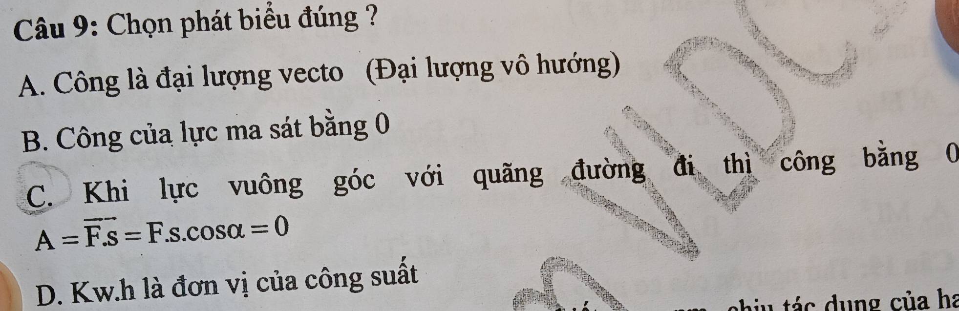 Chọn phát biểu đúng ?
A. Công là đại lượng vecto (Đại lượng vô hướng)
B. Công của lực ma sát bằng 0
C. Khi lực vuông góc với quãng đường đi thì công bằng 0
A=vector F.s=F.s.cos alpha =0
D. Kw.h là đơn vị của công suất
c h u tác dung của ha