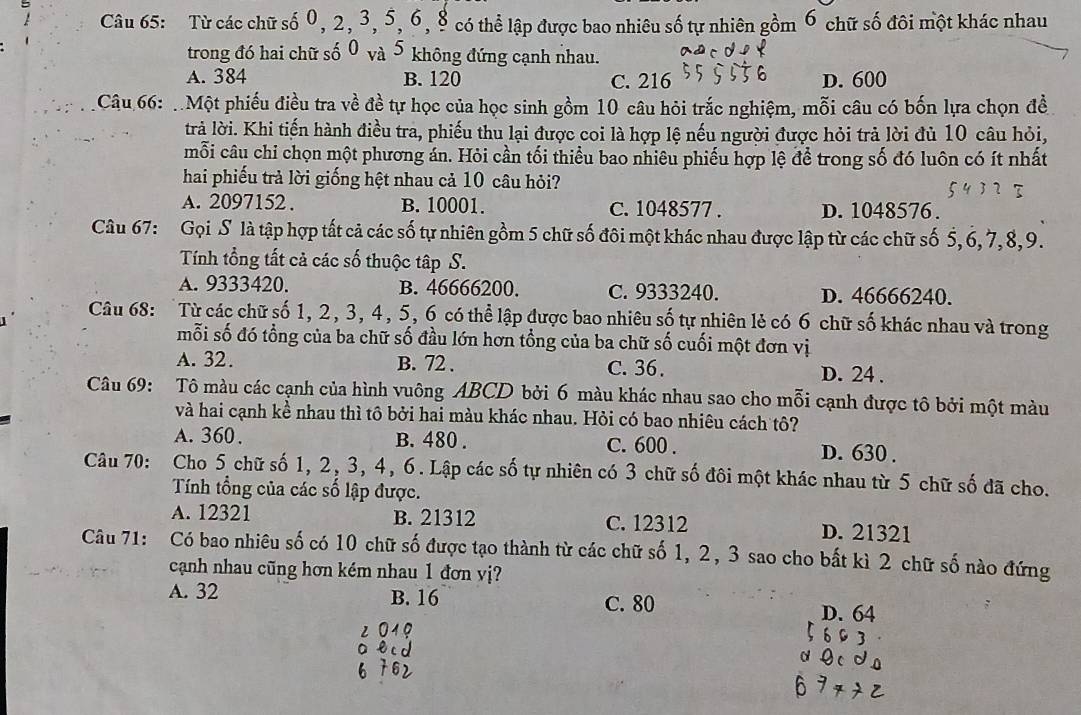 Từ các chữ số 0, 2, 3, 5,6, 8 có thể lập được bao nhiêu số tự nhiên gồm 6 chữ số đôi một khác nhau
trong đó hai chữ số 0 và 5 không đứng cạnh nhau.
A. 384 B. 120 C. 216 D. 600
Câu 66: Một phiếu điều tra về đề tự học của học sinh gồm 10 câu hỏi trắc nghiệm, mỗi câu có bốn lựa chọn đề
trả lời. Khi tiến hành điều tra, phiếu thu lại được coi là hợp lệ nếu người được hỏi trả lời đủ 10 câu hỏi,
mỗi câu chi chọn một phương án. Hỏi cần tối thiểu bao nhiêu phiếu hợp lệ đề trong số đó luôn có ít nhất
hai phiếu trả lời giống hệt nhau cả 10 câu hỏi?
A. 2097152. B. 10001. C. 1048577 . D. 1048576.
Câu 67: Gọi S là tập hợp tất cả các số tự nhiên gồm 5 chữ số đôi một khác nhau được lập từ các chữ số 5,6, 7,8,9.
Tính tổng tất cả các số thuộc tập S.
A. 9333420. B. 46666200. C. 9333240. D. 46666240.
Câu 68: Từ các chữ số 1, 2, 3, 4, 5, 6 có thể lập được bao nhiêu số tự nhiên lẻ có 6 chữ số khác nhau và trong
mỗi số đó tổng của ba chữ số đầu lớn hơn tổng của ba chữ số cuối một đơn vị
A. 32. B. 72 . C. 36. D. 24 .
Câu 69: Tô màu các cạnh của hình vuông ABCD bởi 6 màu khác nhau sao cho mỗi cạnh được tô bởi một màu
và hai cạnh kề nhau thì tô bởi hai màu khác nhau. Hỏi có bao nhiêu cách tô?
A. 360. B. 480 . C. 600 . D. 630 .
Câu 70: Cho 5 chữ số 1, 2, 3, 4, 6. Lập các số tự nhiên có 3 chữ số đôi một khác nhau từ 5 chữ số đã cho.
Tính tổng của các số lập được.
A. 12321 B. 21312 C. 12312 D. 21321
Câu 71: Có bao nhiêu số có 10 chữ số được tạo thành từ các chữ số 1, 2, 3 sao cho bất kì 2 chữ số nào đứng
cạnh nhau cũng hơn kém nhau 1 đơn vị?
A. 32 B. 16 C. 80
D. 64