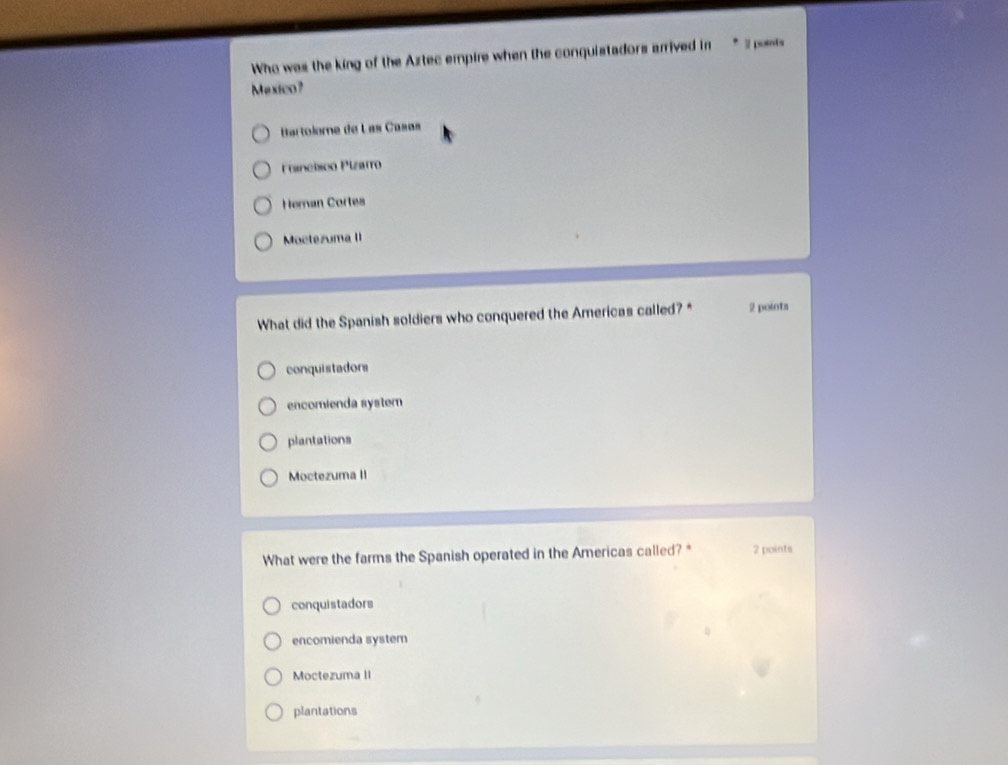 Who was the king of the Aztec empire when the conquistadors arrived in 2 poents
Mexico?
Bartolome de Las Casas
Franchicn Pizarro
Heman Cortes
Moctezuma lI
What did the Spanish soldiers who conquered the Americas called?* 2 points
conquistadors
encomienda system
plantations
Moctezuma II
What were the farms the Spanish operated in the Americas called? * 2 points
conquistadors
encomienda system
Moctezuma II
plantations