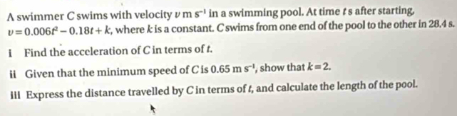 A swimmer C swims with velocity v m s^(-1) in a swimming pool. At time t s after starting,
v=0.006t^2-0.18t+k , where k is a constant. C swims from one end of the pool to the other in 28.4 s. 
i Find the acceleration of C in terms of t. 
ii Given that the minimum speed of C is 0.65ms^(-1) , show that k=2. 
iii Express the distance travelled by C in terms of t, and calculate the length of the pool.