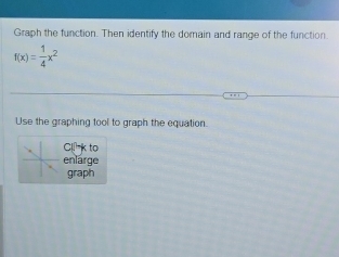 Graph the function. Then identify the domain and range of the function.
f(x)= 1/4 x^2
Use the graphing tool to graph the equation. 
C k to 
enlarge 
graph